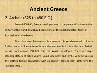 Ancient Greece
2. Archaic (625 to 480 B.C.)
The subsequent Minoan and Mycenaean cultures developed sculpture
further, under influence from Syria and elsewhere, but it is in the later Archaic
period from around 650 BCE that the kouros developed. These are large
standing statues of naked youths, found in temples and tombs, with the kore as
the clothed female equivalent, with elaborately dressed hair; both have the
"archaic smile".
Around 600 B.C., Greece developed one of the great civilizations in the
History of the world. Sculpture became one of the most important forms of
Expression for the Greeks.
 