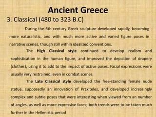 Ancient Greece
3. Classical (480 to 323 B.C)
During the 6th century Greek sculpture developed rapidly, becoming
more naturalistic, and with much more active and varied figure poses in
narrative scenes, though still within idealized conventions.
The High Classical style continued to develop realism and
sophistication in the human figure, and improved the depiction of drapery
(clothes), using it to add to the impact of active poses. Facial expressions were
usually very restrained, even in combat scenes.
The Late Classical style developed the free-standing female nude
statue, supposedly an innovation of Praxiteles, and developed increasingly
complex and subtle poses that were interesting when viewed from an number
of angles, as well as more expressive faces; both trends were to be taken much
further in the Hellenistic period
 