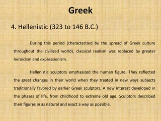 4. Hellenistic (323 to 146 B.C.)
Greek
During this period (characterized by the spread of Greek culture
throughout the civilized world), classical realism was replaced by greater
heroicism and expressionism.
Hellenistic sculptors emphasized the human figure. They reflected
the great changes in their world when they treated in new ways subjects
traditionally favored by earlier Greek sculptors. A new interest developed in
the phases of life, from childhood to extreme old age. Sculptors described
their figures in as natural and exact a way as possible.
 