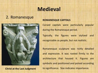 2. Romanesque
Medieval
Carved capitals were particularly popular
during the Romanesque period.
Typically, the figures were stylized and
recognizable as people, but not realistic.
ROMANESQUE CAPITALS
Christ at the Last Judgment
Romanesque sculpture was richly detailed
and expressive. It was rooted firmly to the
architecture that housed it. Figures are
symbolic and positioned and poised according
to significance. Size indicates importance.
 