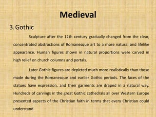 3.Gothic
Medieval
Sculpture after the 12th century gradually changed from the clear,
concentrated abstractions of Romanesque art to a more natural and lifelike
appearance. Human figures shown in natural proportions were carved in
high relief on church columns and portals.
Later Gothic figures are depicted much more realistically than those
made during the Romanesque and earlier Gothic periods. The faces of the
statues have expression, and their garments are draped in a natural way.
Hundreds of carvings in the great Gothic cathedrals all over Western Europe
presented aspects of the Christian faith in terms that every Christian could
understand.
 