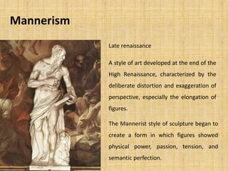 Mannerism
A style of art developed at the end of the
High Renaissance, characterized by the
deliberate distortion and exaggeration of
perspective, especially the elongation of
figures.
The Mannerist style of sculpture began to
create a form in which figures showed
physical power, passion, tension, and
semantic perfection.
Late renaissance
 