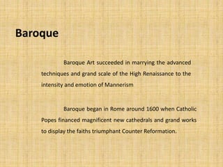 Baroque
Baroque began in Rome around 1600 when Catholic
Popes financed magnificent new cathedrals and grand works
to display the faiths triumphant Counter Reformation.
Baroque Art succeeded in marrying the advanced
techniques and grand scale of the High Renaissance to the
intensity and emotion of Mannerism
 