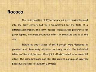 Rococo
The basic qualities of 17th-century art were carried forward
into the 18th century but were transformed for the taste of a
different generation. The term "rococo" suggests the preference for
gayer, lighter, and more decorative effects in sculpture and in all the
arts.
Statuettes and statues of small groups were designed as
pleasant and often witty additions to lovely rooms. The individual
talents of the sculptors and their joint efforts created an ornamental
effect. The same brilliance and skill also created a group of superbly
beautiful churches in southern Germany.
 