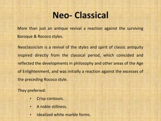 Neo- Classical
Neoclassicism is a revival of the styles and spirit of classic antiquity
inspired directly from the classical period, which coincided and
reflected the developments in philosophy and other areas of the Age
of Enlightenment, and was initially a reaction against the excesses of
the preceding Rococo style.
More than just an antique revival a reaction against the surviving
Baroque & Rococo styles.
They preferred:
• Crisp contours.
• A noble stillness.
• Idealized white marble forms.
 