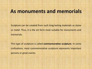As monuments and memorials
Sculpture can be created from such long-lasting materials as stone
or metal. Thus, it is the art form most suitable for monuments and
memorials.
This type of sculpture is called commemorative sculpture. In some
civilizations, most commemorative sculpture represents important
persons or great events.
 