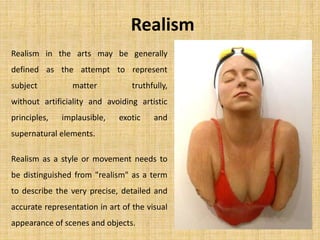 Realism
Realism in the arts may be generally
defined as the attempt to represent
subject matter truthfully,
without artificiality and avoiding artistic
principles, implausible, exotic and
supernatural elements.
Realism as a style or movement needs to
be distinguished from "realism" as a term
to describe the very precise, detailed and
accurate representation in art of the visual
appearance of scenes and objects.
 
