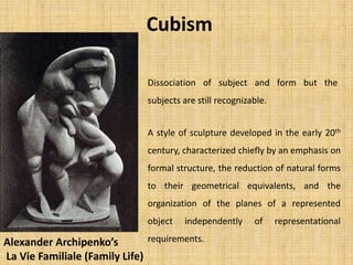 Cubism
Dissociation of subject and form but the
subjects are still recognizable.
A style of sculpture developed in the early 20th
century, characterized chiefly by an emphasis on
formal structure, the reduction of natural forms
to their geometrical equivalents, and the
organization of the planes of a represented
object independently of representational
requirements.Alexander Archipenko’s
La Vie Familiale (Family Life)
 