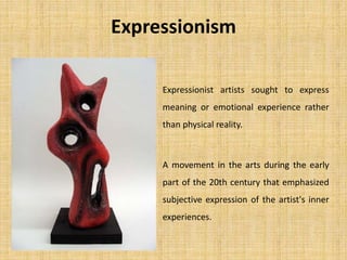 Expressionism
Expressionist artists sought to express
meaning or emotional experience rather
than physical reality.
A movement in the arts during the early
part of the 20th century that emphasized
subjective expression of the artist's inner
experiences.
 