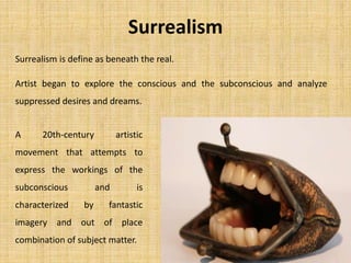 Surrealism
Surrealism is define as beneath the real.
Artist began to explore the conscious and the subconscious and analyze
suppressed desires and dreams.
A 20th-century artistic
movement that attempts to
express the workings of the
subconscious and is
characterized by fantastic
imagery and out of place
combination of subject matter.
 