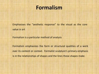 Formalism
Formalism is a particular method of analysis
Formalism emphasizes the form or structural qualities of a work
over its content or context. Formalist sculpture's primary emphasis
is in the relationships of shapes and the lines those shapes make.
Emphasises the “aesthetic response” to the visual as the core
value in art
 