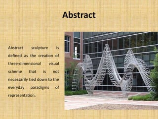 Abstract
Abstract sculpture is
defined as the creation of
three-dimensional visual
scheme that is not
necessarily tied down to the
everyday paradigms of
representation.
 