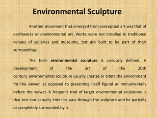 Another movement that emerged from conceptual art was that of
earthworks or environmental art. Works were not installed in traditional
venues of galleries and museums, but are built to be part of their
surroundings.
Environmental Sculpture
The term environmental sculpture is variously defined. A
development of the art of the 20th
century, environmental sculpture usually creates or alters the environment
for the viewer, as opposed to presenting itself figural or monumentally
before the viewer. A frequent trait of larger environmental sculptures is
that one can actually enter or pass through the sculpture and be partially
or completely surrounded by it.
 