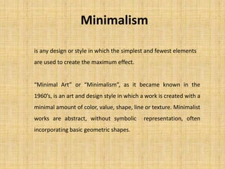Minimalism
is any design or style in which the simplest and fewest elements
are used to create the maximum effect.
“Minimal Art” or “Minimalism”, as it became known in the
1960’s, is an art and design style in which a work is created with a
minimal amount of color, value, shape, line or texture. Minimalist
works are abstract, without symbolic representation, often
incorporating basic geometric shapes.
 
