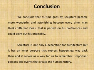 Conclusion
We conclude that as time goes by, sculpture become
more wonderful and astonishing because every time, man
thinks different ideas that is perfect on his preferences and
could point out his originality.
Sculpture is not only a decoration for architecture but
it has an inner purpose that express happenings way back
then and it serves as a way for us to remember important
persons and events that create the human history.
 