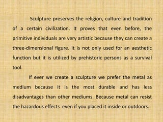 Sculpture preserves the religion, culture and tradition
of a certain civilization. It proves that even before, the
primitive individuals are very artistic because they can create a
three-dimensional figure. It is not only used for an aesthetic
function but it is utilized by prehistoric persons as a survival
tool.
If ever we create a sculpture we prefer the metal as
medium because it is the most durable and has less
disadvantages than other mediums. Because metal can resist
the hazardous effects even if you placed it inside or outdoors.
 