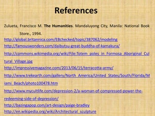 Zulueta, Francisco M. The Humanities. Mandaluyong City, Manila: National Book
Store., 1994.
References
http://famouswonders.com/daibutsu-great-buddha-of-kamakura/
http://commons.wikimedia.org/wiki/File:Totem_poles_in_Formosa_Aboriginal_Cul
tural_Village.jpg
http://impressivemagazine.com/2013/06/15/terracotta-army/
http://www.trekearth.com/gallery/North_America/United_States/South/Florida/M
iami_Beach/photo100478.htm
http://www.mycultlife.com/depression-2/a-woman-of-compressed-power-the-
redeeming-side-of-depression/
http://bazingapop.com/art-design/paige-bradley
http://en.wikipedia.org/wiki/Architectural_sculpture
http://global.britannica.com/EBchecked/topic/387062/modeling
 
