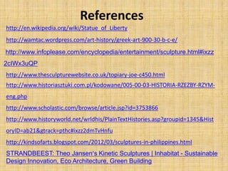 http://en.wikipedia.org/wiki/Statue_of_Liberty
http://wamtac.wordpress.com/art-history/greek-art-900-30-b-c-e/
http://www.infoplease.com/encyclopedia/entertainment/sculpture.html#ixzz
2cIWx3uQP
http://www.thesculpturewebsite.co.uk/topiary-joe-c450.html
References
http://www.historiasztuki.com.pl/kodowane/005-00-03-HISTORIA-RZEZBY-RZYM-
eng.php
http://www.scholastic.com/browse/article.jsp?id=3753866
http://www.historyworld.net/wrldhis/PlainTextHistories.asp?groupid=1345&Hist
oryID=ab21&gtrack=pthc#ixzz2dmTvHnfu
http://kindsofarts.blogspot.com/2012/03/sculptures-in-philippines.html
STRANDBEEST: Theo Jansen’s Kinetic Sculptures | Inhabitat - Sustainable
Design Innovation, Eco Architecture, Green Building
 
