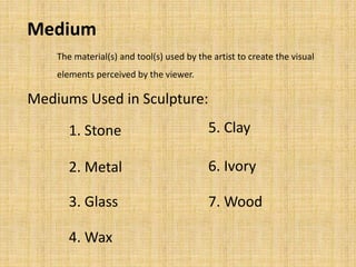 The material(s) and tool(s) used by the artist to create the visual
elements perceived by the viewer.
Medium
1. Stone
2. Metal
3. Glass
4. Wax
5. Clay
6. Ivory
7. Wood
Mediums Used in Sculpture:
 