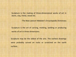 Sculpture may be the oldest of the arts. The earliest drawings
were probably carved on rocks or scratched on the earth
surface.
Sculpture is the art of carving, molding, welding or producing
works of art in three dimensions.
Sculpture is the making of three-dimensional works of art in
stone, clay, metal, wood etc.
- The New Lexicon Webster’s Encyclopedic Dictionary
 