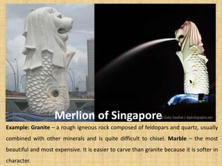 Example: Granite – a rough igneous rock composed of feldopars and quartz, usually
combined with other minerals and is quite difficult to chisel. Marble – the most
beautiful and most expensive. It is easier to carve than granite because it is softer in
character.
Merlion of Singapore
 