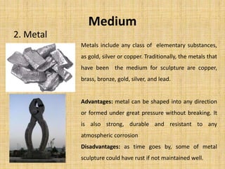 Medium
2. Metal
Metals include any class of elementary substances,
as gold, silver or copper. Traditionally, the metals that
have been the medium for sculpture are copper,
brass, bronze, gold, silver, and lead.
Advantages: metal can be shaped into any direction
or formed under great pressure without breaking. It
is also strong, durable and resistant to any
atmospheric corrosion
Disadvantages: as time goes by, some of metal
sculpture could have rust if not maintained well.
 