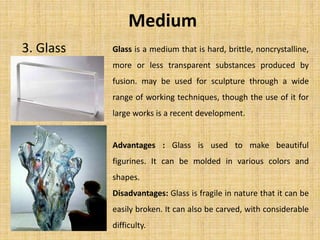 Glass is a medium that is hard, brittle, noncrystalline,
more or less transparent substances produced by
fusion. may be used for sculpture through a wide
range of working techniques, though the use of it for
large works is a recent development.
Advantages : Glass is used to make beautiful
figurines. It can be molded in various colors and
shapes.
Disadvantages: Glass is fragile in nature that it can be
easily broken. It can also be carved, with considerable
difficulty.
Medium
3. Glass
 