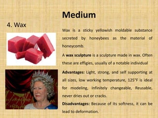 Medium
4. Wax
Advantages: Light, strong, and self supporting at
all sizes, low working temperature, 125°F is ideal
for modeling, Infinitely changeable, Reusable,
never dries out or cracks.
Disadvantages: Because of its softness, it can be
lead to deformation.
Wax is a sticky yellowish moldable substance
secreted by honeybees as the material of
honeycomb.
A wax sculpture is a sculpture made in wax. Often
these are effigies, usually of a notable individual
 