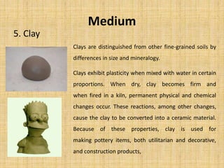 Medium
5. Clay
Clays are distinguished from other fine-grained soils by
differences in size and mineralogy.
Clays exhibit plasticity when mixed with water in certain
proportions. When dry, clay becomes firm and
when fired in a kiln, permanent physical and chemical
changes occur. These reactions, among other changes,
cause the clay to be converted into a ceramic material.
Because of these properties, clay is used for
making pottery items, both utilitarian and decorative,
and construction products,
 