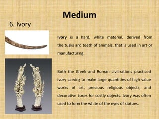 Medium
6. Ivory
Both the Greek and Roman civilizations practiced
ivory carving to make large quantities of high value
works of art, precious religious objects, and
decorative boxes for costly objects. Ivory was often
used to form the white of the eyes of statues.
Ivory is a hard, white material, derived from
the tusks and teeth of animals, that is used in art or
manufacturing.
 