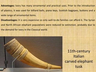 11th-century
Italian
carved elephant
tusk
Advantages: Ivory has many ornamental and practical uses. Prior to the introduction
of plastics, it was used for billiard balls, piano keys, Scottish bagpipes, buttons and a
wide range of ornamental items.
Disadvantages: It is very expensive so only well-to-do families can afford it. The Syrian
and North African elephant populations were reduced to extinction, probably due to
the demand for ivory in the Classical world.
 