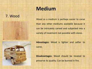 Medium
7. Wood
Wood as a medium is perhaps easier to carve
than any other mediums available because it
can be intricately carved and subjected into a
variety of treatment not possible with stone.
Advantages: Wood is lighter and softer to
carve.
Disadvantages: Wood should be treated to
preserve its quality. Can be burned in fire.
 