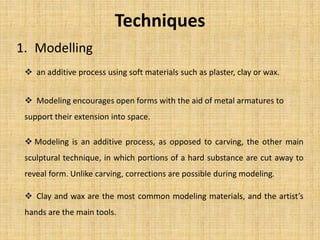 Techniques
1. Modelling
 an additive process using soft materials such as plaster, clay or wax.
 Modeling encourages open forms with the aid of metal armatures to
support their extension into space.
 Modeling is an additive process, as opposed to carving, the other main
sculptural technique, in which portions of a hard substance are cut away to
reveal form. Unlike carving, corrections are possible during modeling.
 Clay and wax are the most common modeling materials, and the artist’s
hands are the main tools.
 