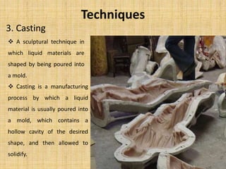 Techniques
3. Casting
 A sculptural technique in
which liquid materials are
shaped by being poured into
a mold.
 Casting is a manufacturing
process by which a liquid
material is usually poured into
a mold, which contains a
hollow cavity of the desired
shape, and then allowed to
solidify.
 