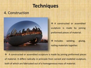 Techniques
4. Construction
 A constructed or assembled
sculpture is made by joining
preformed pieces of material.
 Includes welding, gluing,
nailing materials together.
 A constructed or assembled sculpture is made by joining preformed pieces
of material. It differs radically in principle from carved and modeled sculpture,
both of which are fabricated out of a homogeneous mass of material.
 