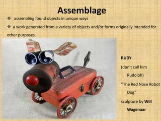 Assemblage
 assembling found objects in unique ways
 a work generated from a variety of objects and/or forms originally intended for
other purposes.
RUDY
(don't call him
Rudolph)
“The Red Nose Robot
Dog”
sculpture by Will
Wagenaar
 