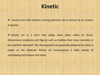 Kinetic
 construction that contains moving elements set in motion by air, motors
or gravity.
 Kinetic art is a term that today most often refers to three-
dimensional sculptures and figures such as mobiles that move naturally or
are machine operated. The moving parts are generally powered by wind, a
motor or the observer. Kinetic art encompasses a wide variety of
overlapping techniques and styles.
 
