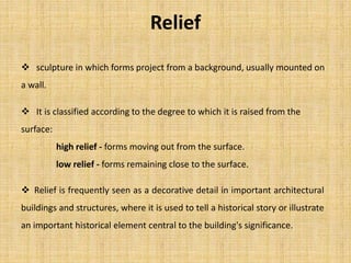  It is classified according to the degree to which it is raised from the
surface:
high relief - forms moving out from the surface.
low relief - forms remaining close to the surface.
Relief
 sculpture in which forms project from a background, usually mounted on
a wall.
 Relief is frequently seen as a decorative detail in important architectural
buildings and structures, where it is used to tell a historical story or illustrate
an important historical element central to the building's significance.
 