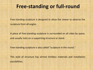 Free-standing sculpture is designed to allow the viewer to observe the
sculpture from all angles.
A piece of free-standing sculpture is surrounded on all sides by space,
and usually rests on a supporting structure or stand.
Free-standing sculpture is also called "sculpture in the round."
This style of structure has almost limitless materials and installation
possibilities.
Free-standing or full-round
 