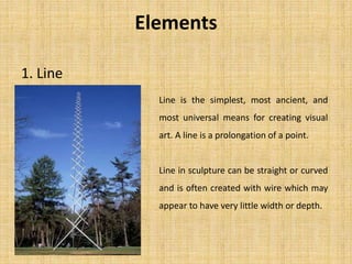 Elements
1. Line
Line is the simplest, most ancient, and
most universal means for creating visual
art. A line is a prolongation of a point.
Line in sculpture can be straight or curved
and is often created with wire which may
appear to have very little width or depth.
 