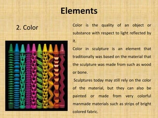 2. Color
Elements
Color is the quality of an object or
substance with respect to light reflected by
it.
Color in sculpture is an element that
traditionally was based on the material that
the sculpture was made from such as wood
or bone.
Sculptures today may still rely on the color
of the material, but they can also be
painted or made from very colorful
manmade materials such as strips of bright
colored fabric.
 