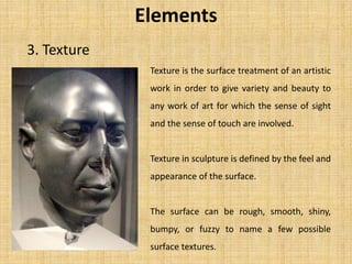 3. Texture
Elements
Texture is the surface treatment of an artistic
work in order to give variety and beauty to
any work of art for which the sense of sight
and the sense of touch are involved.
Texture in sculpture is defined by the feel and
appearance of the surface.
The surface can be rough, smooth, shiny,
bumpy, or fuzzy to name a few possible
surface textures.
 