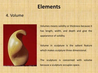 4. Volume
Elements
Volumes means solidity or thickness because it
has length, width, and depth and give the
appearance of solidity.
Volume in sculpture is the salient feature
which makes sculpture three dimensional.
The sculpture is concerned with volume
because a sculpture occupies space.
 