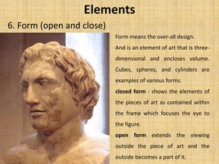 6. Form (open and close)
Elements
Form means the over-all design.
And is an element of art that is three-
dimensional and encloses volume.
Cubes, spheres, and cylinders are
examples of various forms.
closed form - shows the elements of
the pieces of art as contained within
the frame which focuses the eye to
the figure.
open form extends the viewing
outside the piece of art and the
outside becomes a part of it.
 