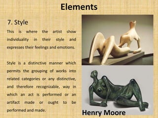 7. Style
Elements
This is where the artist show
individuality in their style and
expresses their feelings and emotions.
Style is a distinctive manner which
permits the grouping of works into
related categories or any distinctive,
and therefore recognizable, way in
which an act is performed or an
artifact made or ought to be
performed and made.
Henry Moore
 