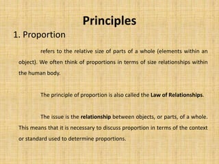 Principles
1. Proportion
refers to the relative size of parts of a whole (elements within an
object). We often think of proportions in terms of size relationships within
the human body.
The principle of proportion is also called the Law of Relationships.
The issue is the relationship between objects, or parts, of a whole.
This means that it is necessary to discuss proportion in terms of the context
or standard used to determine proportions.
 