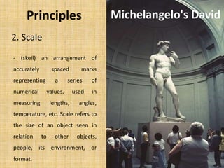 2. Scale
- (skeil) an arrangement of
accurately spaced marks
representing a series of
numerical values, used in
measuring lengths, angles,
temperature, etc. Scale refers to
the size of an object seen in
relation to other objects,
people, its environment, or
format.
Michelangelo's DavidPrinciples
 