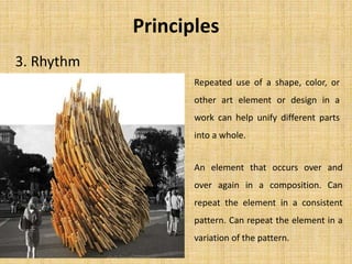 3. Rhythm
Repeated use of a shape, color, or
other art element or design in a
work can help unify different parts
into a whole.
An element that occurs over and
over again in a composition. Can
repeat the element in a consistent
pattern. Can repeat the element in a
variation of the pattern.
Principles
 