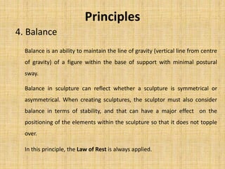 4. Balance
Balance in sculpture can reflect whether a sculpture is symmetrical or
asymmetrical. When creating sculptures, the sculptor must also consider
balance in terms of stability, and that can have a major effect on the
positioning of the elements within the sculpture so that it does not topple
over.
In this principle, the Law of Rest is always applied.
Principles
Balance is an ability to maintain the line of gravity (vertical line from centre
of gravity) of a figure within the base of support with minimal postural
sway.
 