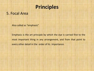 Principles
5. Focal Area
Also called as “emphasis”
Emphasis is the art principle by which the eye is carried first to the
most important thing in any arrangement, and from that point to
every other detail in the order of its importance.
 